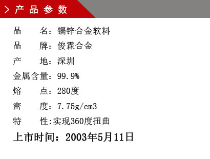 品 名：鎘鋅合金軟料 品 牌：俊霖合金 產(chǎn) 地：深圳 金屬含量：99.9% 熔 點(diǎn)：280度 密 度：7.75g/cm3特 性:實(shí)現(xiàn)360度扭曲上市時(shí)間：2003年5月11日